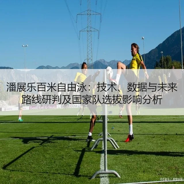 潘展乐百米自由泳:技术、数据与未来路线研判及国家队选拔影响分析