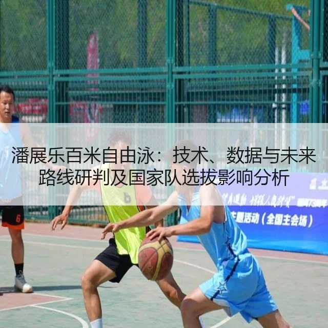 潘展乐百米自由泳：技术、数据与未来路线研判及国家队选拔影响分析